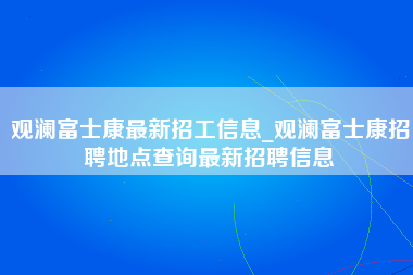 观澜富士康最新招工信息_观澜富士康招聘地点查询最新招聘信息-第1张图片-观澜富士康官方直招