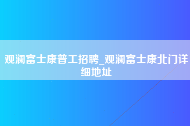 观澜富士康普工招聘_观澜富士康北门详细地址-第1张图片-观澜富士康官方直招