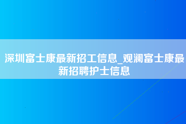 深圳富士康最新招工信息_观澜富士康最新招聘护士信息-第1张图片-观澜富士康官方直招