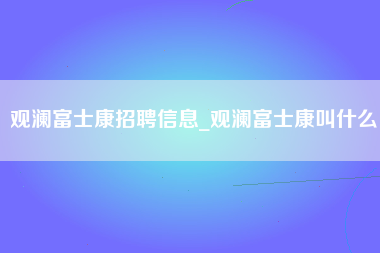 观澜富士康招聘信息_观澜富士康叫什么-第1张图片-观澜富士康官方直招