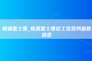 观澜富士康_观澜富士康招工信息网最新消息-第1张图片-观澜富士康官方直招