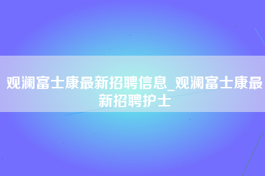 观澜富士康最新招聘信息_观澜富士康最新招聘护士-第1张图片-观澜富士康官方直招