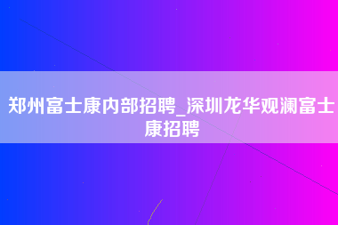 郑州富士康内部招聘_深圳龙华观澜富士康招聘-第1张图片-观澜富士康官方直招