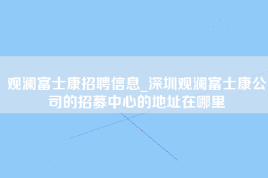 观澜富士康招聘信息_深圳观澜富士康公司的招募中心的地址在哪里-第1张图片-观澜富士康官方直招