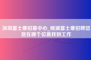 深圳富士康招募中心_观澜富士康招聘信息在哪个位置找到工作-第1张图片-观澜富士康官方直招