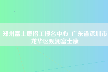 郑州富士康招工报名中心_广东省深圳市龙华区观澜富士康-第1张图片-观澜富士康官方直招