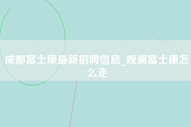 成都富士康最新招聘信息_观澜富士康怎么走-第1张图片-观澜富士康官方直招