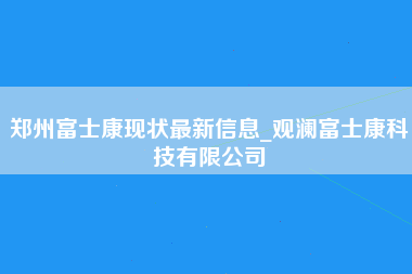 郑州富士康现状最新信息_观澜富士康科技有限公司-第1张图片-观澜富士康官方直招