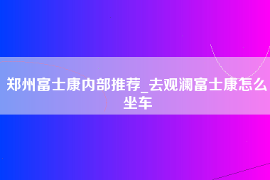 郑州富士康内部推荐_去观澜富士康怎么坐车-第1张图片-观澜富士康官方直招