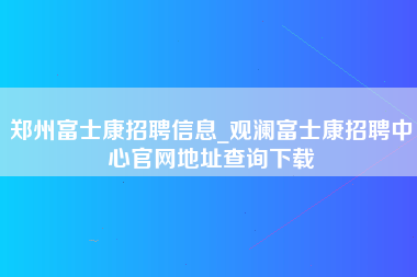 郑州富士康招聘信息_观澜富士康招聘中心官网地址查询下载-第1张图片-观澜富士康官方直招