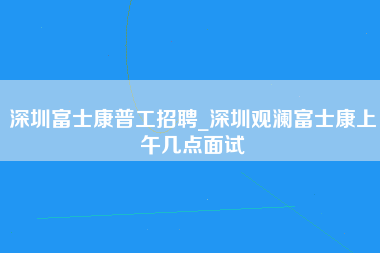 深圳富士康普工招聘_深圳观澜富士康上午几点面试-第1张图片-观澜富士康官方直招