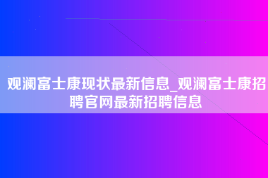 观澜富士康现状最新信息_观澜富士康招聘官网最新招聘信息-第1张图片-观澜富士康官方直招