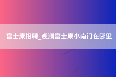 富士康招聘_观澜富士康小南门在哪里-第1张图片-观澜富士康官方直招