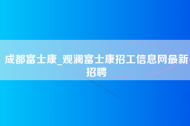 成都富士康_观澜富士康招工信息网最新招聘-第1张图片-观澜富士康官方直招