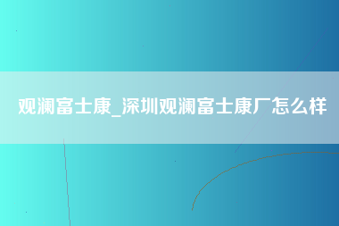 观澜富士康_深圳观澜富士康厂怎么样-第1张图片-观澜富士康官方直招