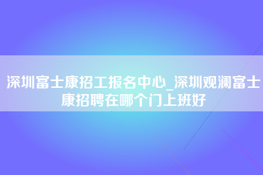 深圳富士康招工报名中心_深圳观澜富士康招聘在哪个门上班好-第1张图片-观澜富士康官方直招