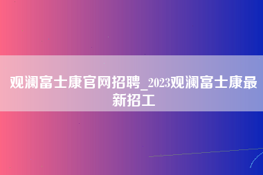 观澜富士康官网招聘_2023观澜富士康最新招工-第1张图片-观澜富士康官方直招