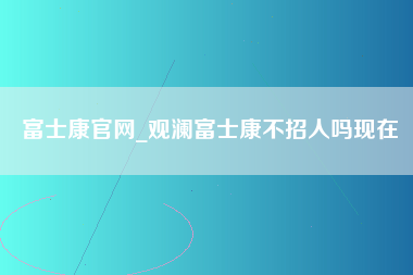 富士康官网_观澜富士康不招人吗现在-第1张图片-观澜富士康官方直招