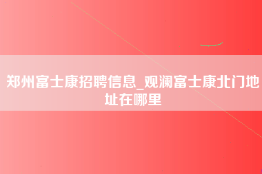 郑州富士康招聘信息_观澜富士康北门地址在哪里-第1张图片-观澜富士康官方直招