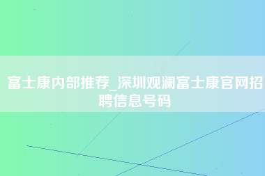 富士康内部推荐_深圳观澜富士康官网招聘信息号码-第1张图片-观澜富士康官方直招