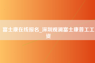 富士康在线报名_深圳观澜富士康普工工资-第1张图片-观澜富士康官方直招