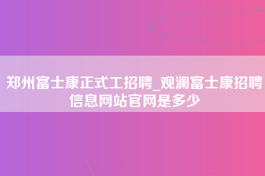 郑州富士康正式工招聘_观澜富士康招聘信息网站官网是多少-第1张图片-观澜富士康官方直招