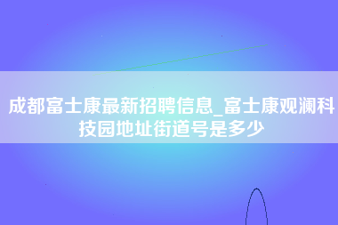 成都富士康最新招聘信息_富士康观澜科技园地址街道号是多少-第1张图片-观澜富士康官方直招