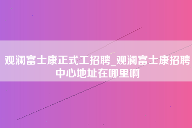 观澜富士康正式工招聘_观澜富士康招聘中心地址在哪里啊-第1张图片-观澜富士康官方直招