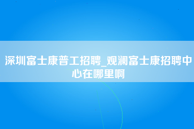 深圳富士康普工招聘_观澜富士康招聘中心在哪里啊-第1张图片-观澜富士康官方直招