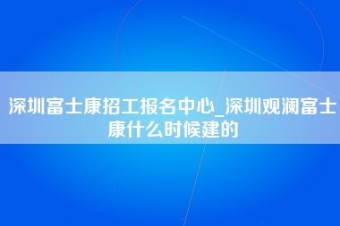 深圳富士康招工报名中心_深圳观澜富士康什么时候建的-第1张图片-观澜富士康官方直招