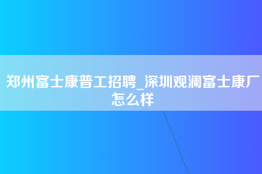 郑州富士康普工招聘_深圳观澜富士康厂怎么样-第1张图片-观澜富士康官方直招