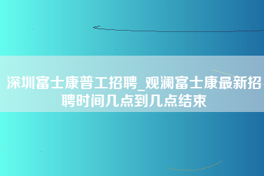 深圳富士康普工招聘_观澜富士康最新招聘时间几点到几点结束-第1张图片-观澜富士康官方直招