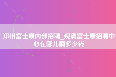 郑州富士康内部招聘_观澜富士康招聘中心在哪儿啊多少钱-第1张图片-观澜富士康官方直招