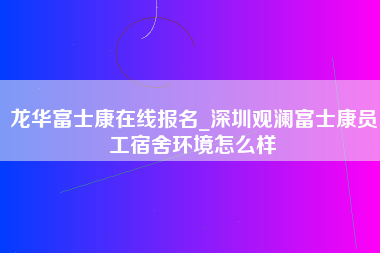 龙华富士康在线报名_深圳观澜富士康员工宿舍环境怎么样-第1张图片-观澜富士康官方直招