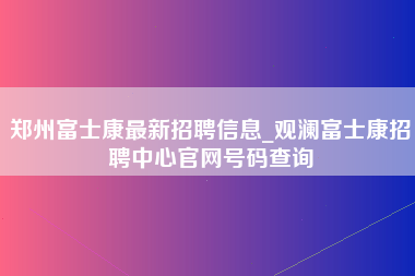 郑州富士康最新招聘信息_观澜富士康招聘中心官网号码查询-第1张图片-观澜富士康官方直招