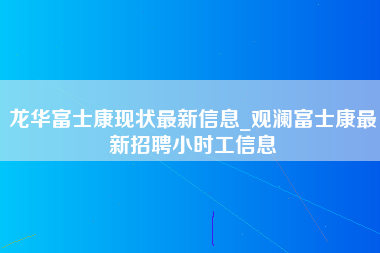 龙华富士康现状最新信息_观澜富士康最新招聘小时工信息-第1张图片-观澜富士康官方直招