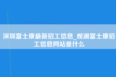 深圳富士康最新招工信息_观澜富士康招工信息网站是什么-第1张图片-观澜富士康官方直招