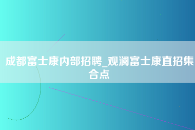 成都富士康内部招聘_观澜富士康直招集合点-第1张图片-观澜富士康官方直招