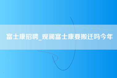 富士康招聘_观澜富士康要搬迁吗今年-第1张图片-观澜富士康官方直招