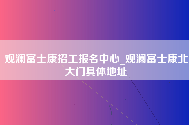 观澜富士康招工报名中心_观澜富士康北大门具体地址-第1张图片-观澜富士康官方直招