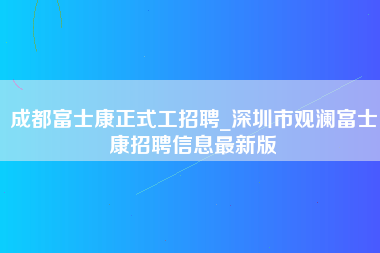 成都富士康正式工招聘_深圳市观澜富士康招聘信息最新版-第1张图片-观澜富士康官方直招