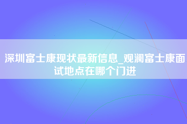 深圳富士康现状最新信息_观澜富士康面试地点在哪个门进-第1张图片-观澜富士康官方直招