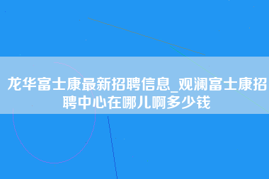 龙华富士康最新招聘信息_观澜富士康招聘中心在哪儿啊多少钱-第1张图片-观澜富士康官方直招