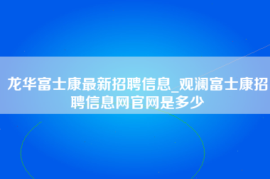 龙华富士康最新招聘信息_观澜富士康招聘信息网官网是多少-第1张图片-观澜富士康官方直招