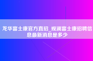 龙华富士康官方直招_观澜富士康招聘信息最新消息是多少-第1张图片-观澜富士康官方直招