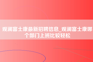 观澜富士康最新招聘信息_观澜富士康哪个部门上班比较轻松-第1张图片-观澜富士康官方直招