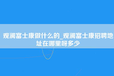 观澜富士康做什么的_观澜富士康招聘地址在哪里呀多少-第1张图片-观澜富士康官方直招