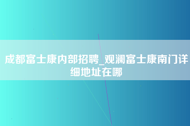 成都富士康内部招聘_观澜富士康南门详细地址在哪-第1张图片-观澜富士康官方直招