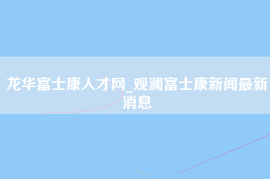 龙华富士康人才网_观澜富士康新闻最新消息-第1张图片-观澜富士康官方直招