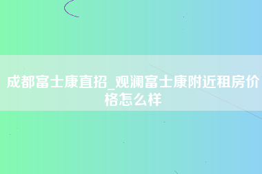 成都富士康直招_观澜富士康附近租房价格怎么样-第1张图片-观澜富士康官方直招